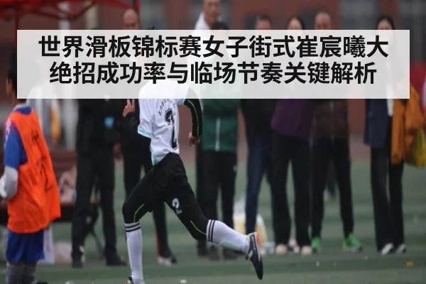 世界滑板锦标赛女子街式崔宸曦大绝招成功率与临场节奏关键解析